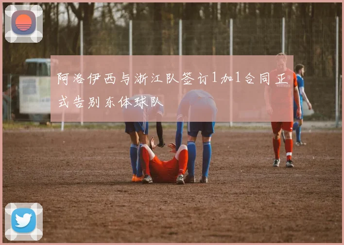 阿洛伊西与浙江队签订1加1合同正式告别东体球队