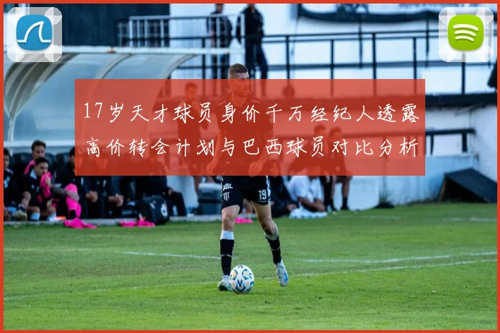 17岁天才球员身价千万经纪人透露高价转会计划与巴西球员对比分析