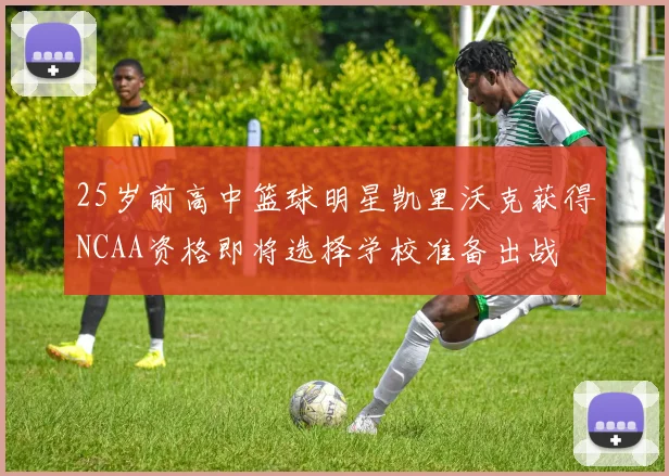 25岁前高中篮球明星凯里沃克获得NCAA资格即将选择学校准备出战