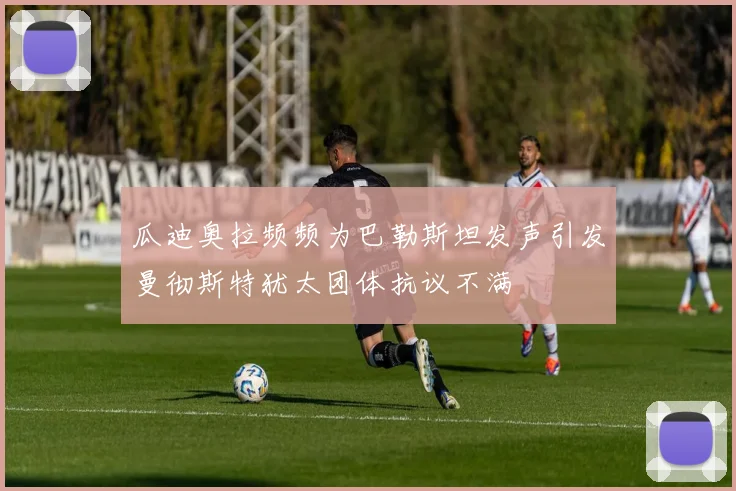 瓜迪奥拉频频为巴勒斯坦发声引发曼彻斯特犹太团体抗议不满