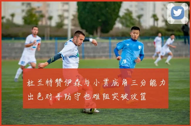 杜兰特赞伊森与小贾底角三分能力出色对手防守也难阻突破攻筐
