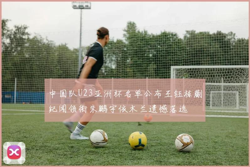 中国队U23亚洲杯名单公布王钰栋蒯纪闻领衔朱鹏宇依木兰遗憾落选