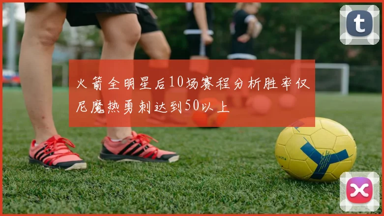 火箭全明星后10场赛程分析胜率仅尼魔热勇刺达到50以上