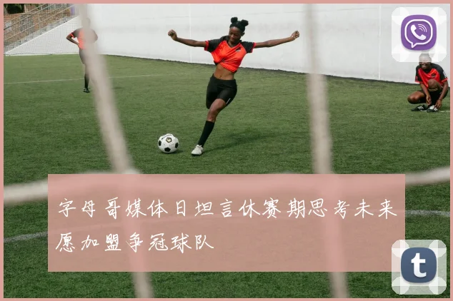 字母哥媒体日坦言休赛期思考未来愿加盟争冠球队