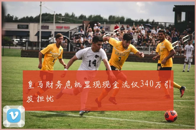 皇马财务危机显现现金流仅340万引发担忧