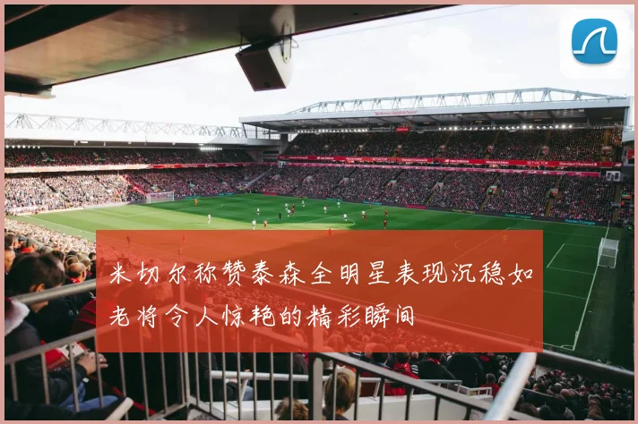 米切尔称赞泰森全明星表现沉稳如老将令人惊艳的精彩瞬间