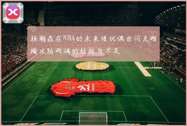 杨瀚森在NBA的未来堪忧偶尔闪光难掩攻防两端的短板与不足