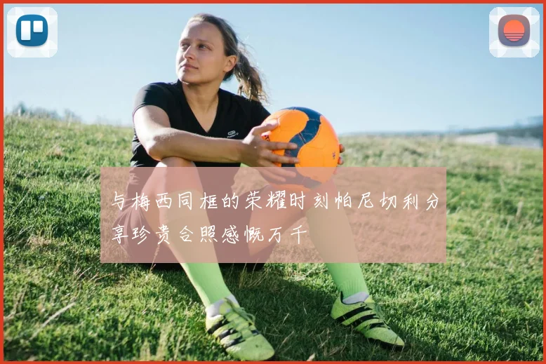 与梅西同框的荣耀时刻帕尼切利分享珍贵合照感慨万千