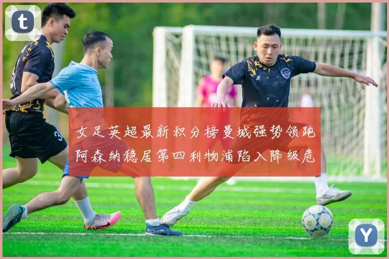 女足英超最新积分榜曼城强势领跑阿森纳稳居第四利物浦陷入降级危机