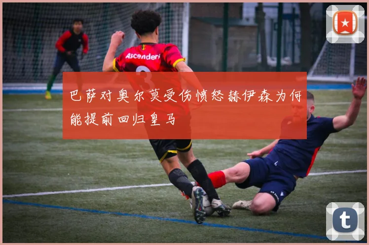 巴萨对奥尔莫受伤愤怒赫伊森为何能提前回归皇马