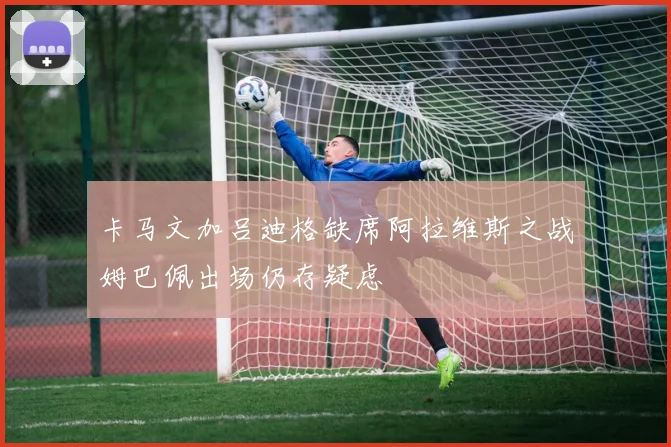 卡马文加吕迪格缺席阿拉维斯之战姆巴佩出场仍存疑虑