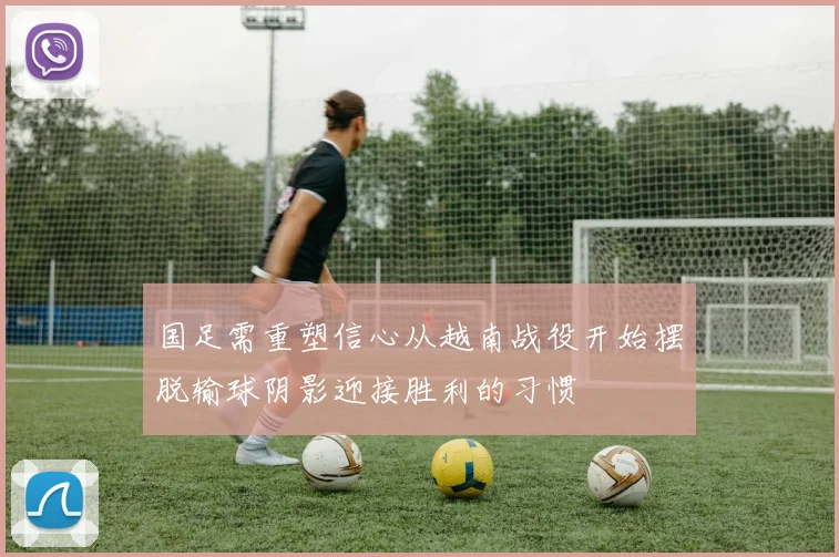 国足需重塑信心从越南战役开始摆脱输球阴影迎接胜利的习惯
