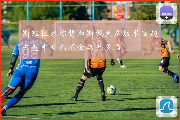 斯维拉尔称赞加斯佩里尼战术高超并重申自己不会离开罗马