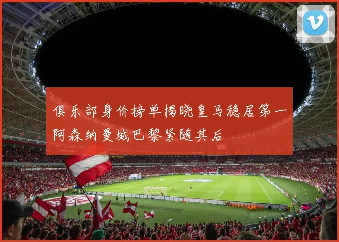 俱乐部身价榜单揭晓皇马稳居第一阿森纳曼城巴黎紧随其后