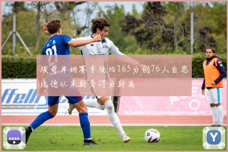 埃奇库姆赛季场均165分创76人自恩比德以来新秀得分新高