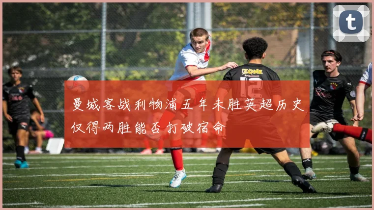 曼城客战利物浦五年未胜英超历史仅得两胜能否打破宿命