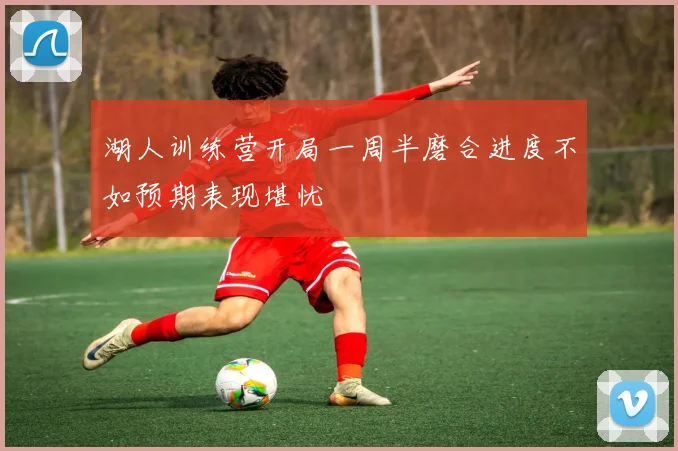 湖人训练营开局一周半磨合进度不如预期表现堪忧