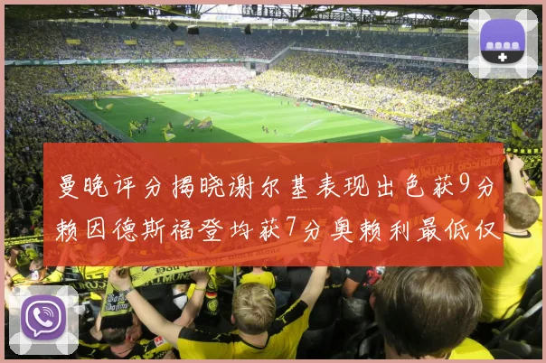 曼晚评分揭晓谢尔基表现出色获9分赖因德斯福登均获7分奥赖利最低仅5分