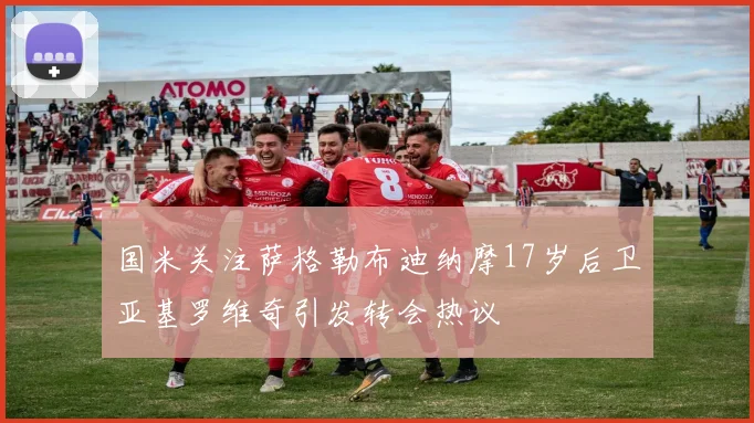国米关注萨格勒布迪纳摩17岁后卫亚基罗维奇引发转会热议