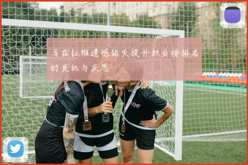 马兹拉维遗憾错失提升积分榜排名的良机与反思