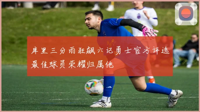 库里三分雨狂飙六记勇士官方评选最佳球员荣耀归属他