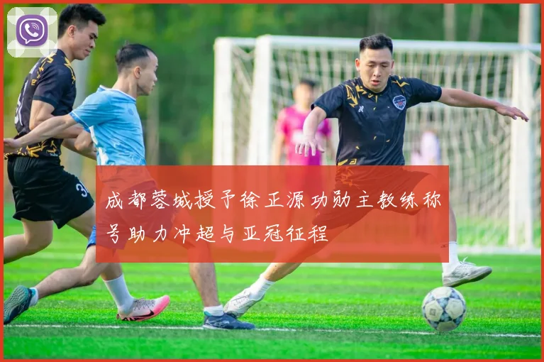 成都蓉城授予徐正源功勋主教练称号助力冲超与亚冠征程