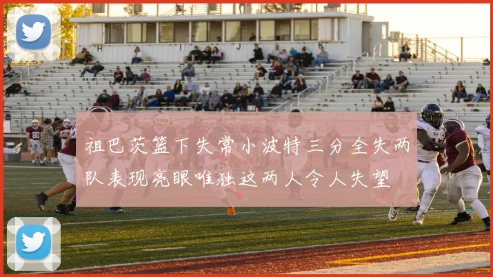 祖巴茨篮下失常小波特三分全失两队表现亮眼唯独这两人令人失望