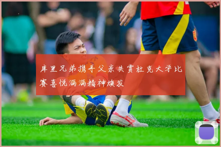 库里兄弟携手父亲共赏杜克大学比赛喜悦满满精神焕发