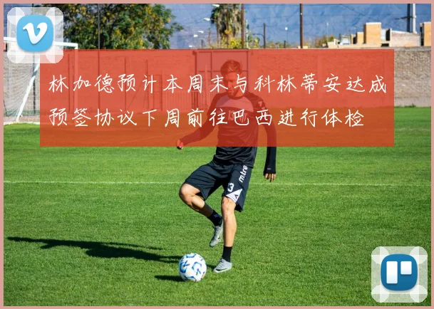 林加德预计本周末与科林蒂安达成预签协议下周前往巴西进行体检