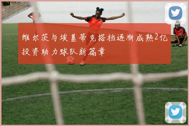 维尔茨与埃基蒂克搭档逐渐成熟2亿投资助力球队新篇章