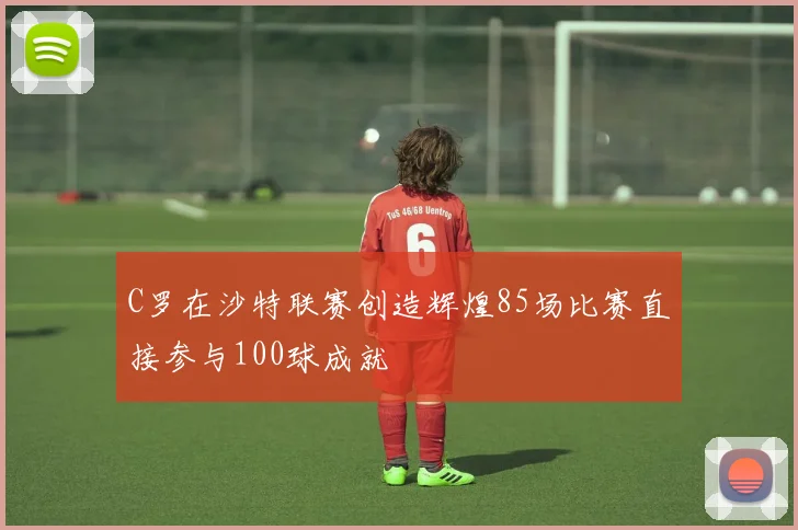 C罗在沙特联赛创造辉煌85场比赛直接参与100球成就