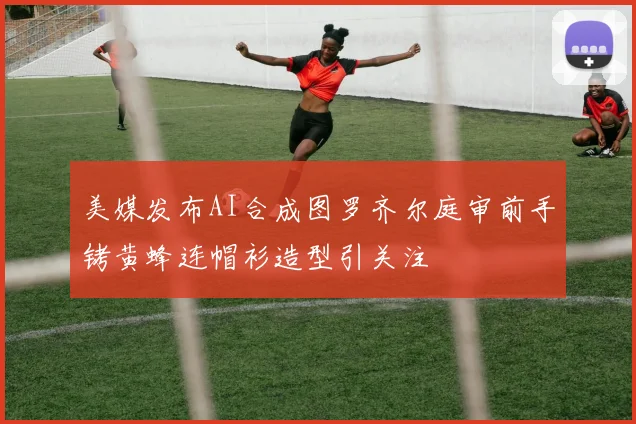 美媒发布AI合成图罗齐尔庭审前手铐黄蜂连帽衫造型引关注
