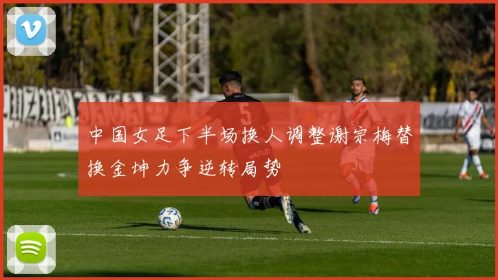中国女足下半场换人调整谢宗梅替换金坤力争逆转局势