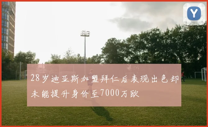 28岁迪亚斯加盟拜仁后表现出色却未能提升身价至7000万欧