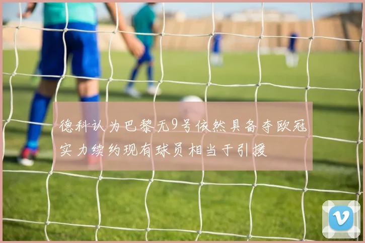 德科认为巴黎无9号依然具备夺欧冠实力续约现有球员相当于引援
