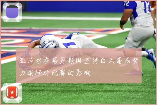 亚马尔在斋月期间坚持白天斋戒努力减轻对比赛的影响