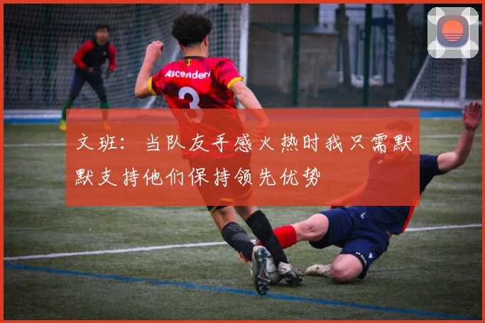 文班：当队友手感火热时我只需默默支持他们保持领先优势