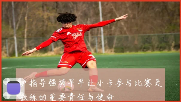 卢指导强调早早让小卡参与比赛是教练的重要责任与使命