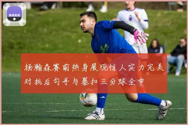 杨瀚森赛前热身展现惊人实力完美对抗后勾手与暴扣三分球全中