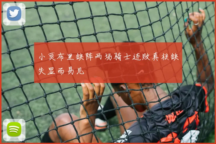 小莫布里缺阵两场骑士连败真核缺失显而易见