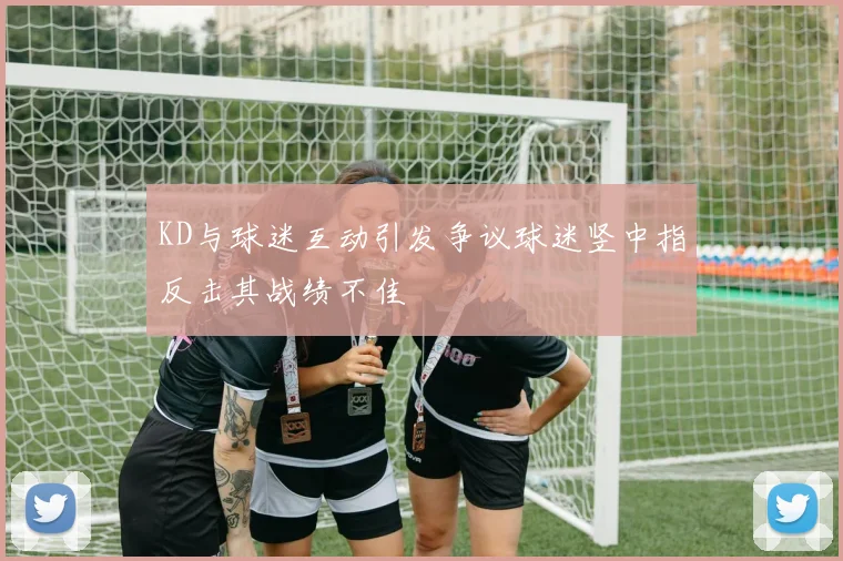 KD与球迷互动引发争议球迷竖中指反击其战绩不佳