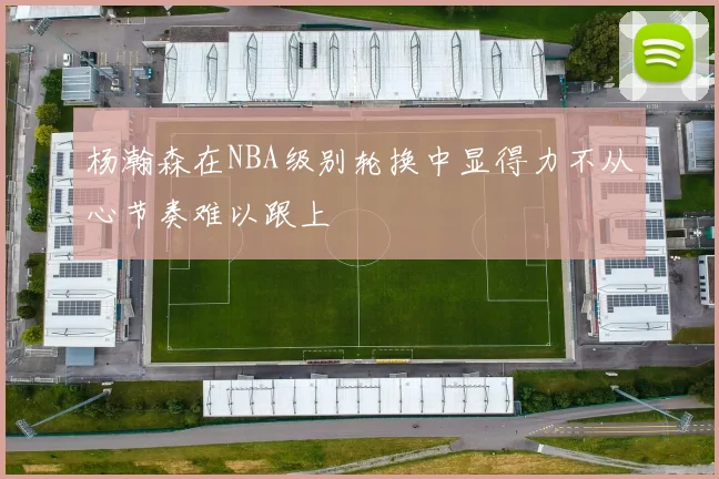 杨瀚森在NBA级别轮换中显得力不从心节奏难以跟上