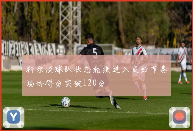 科尔谈球队状态轮换进入良好节奏场均得分突破120分