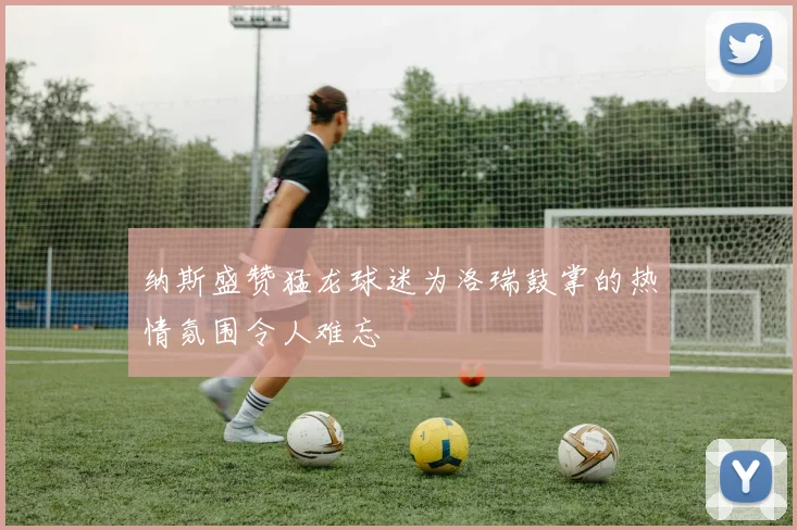 纳斯盛赞猛龙球迷为洛瑞鼓掌的热情氛围令人难忘