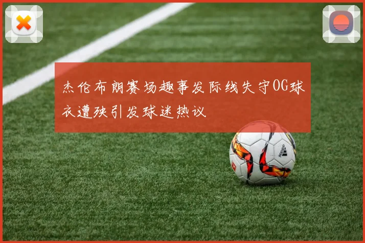 杰伦布朗赛场趣事发际线失守OG球衣遭殃引发球迷热议