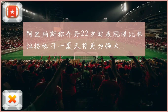 阿里纳斯称乔丹22岁时表现堪比弗拉格练习一夏天将更为强大