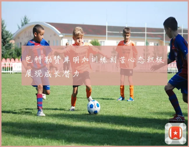 巴特勒赞库明加训练刻苦心态积极展现成长潜力